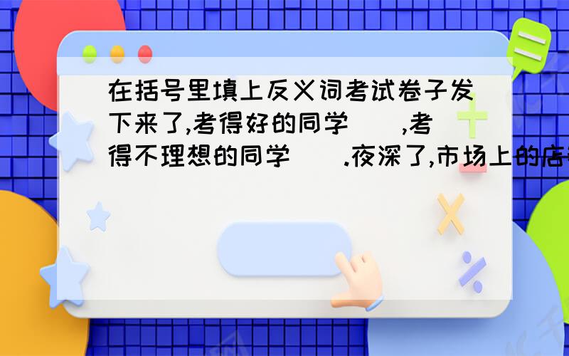 在括号里填上反义词考试卷子发下来了,考得好的同学（）,考得不理想的同学（）.夜深了,市场上的店铺都关门了,白天的（）景象变得十分（）.只有（）才能创造财富,（）只会让人更加贫穷