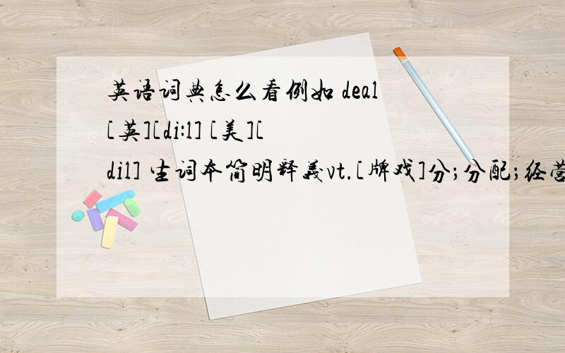 英语词典怎么看例如 deal[英][di:l] [美][dil] 生词本简明释义vt.[牌戏]分；分配；经营；施予n.（一笔）交易；许多；待遇；发牌vi.论述；（有效地或成功地）处理；惩处；交易adj.冷杉木制的,松