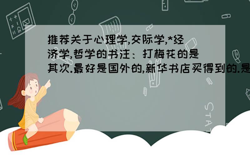 推荐关于心理学,交际学,*经济学,哲学的书注：打梅花的是其次.最好是国外的,新华书店买得到的.是其中的爱好者可以加553827491,告诉我是***爱好者,最好是比我大的我15岁.