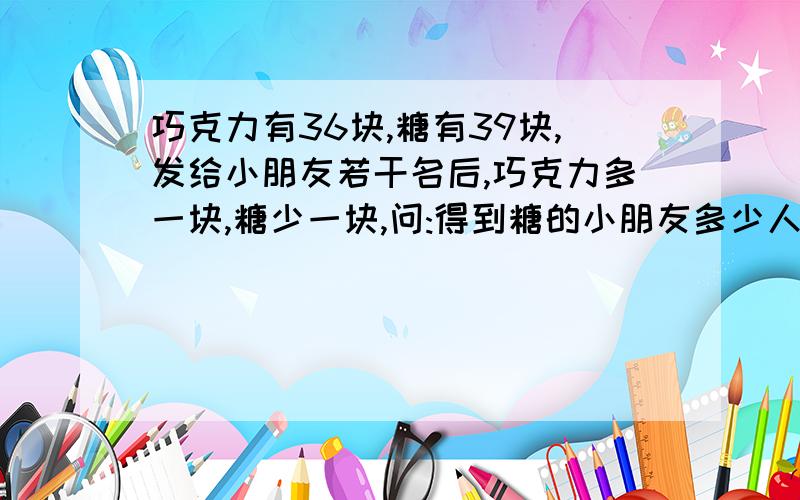 巧克力有36块,糖有39块,发给小朋友若干名后,巧克力多一块,糖少一块,问:得到糖的小朋友多少人?不会!