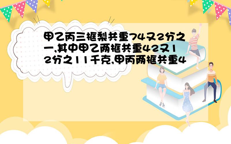 甲乙丙三框梨共重74又2分之一,其中甲乙两框共重42又12分之11千克,甲丙两框共重4