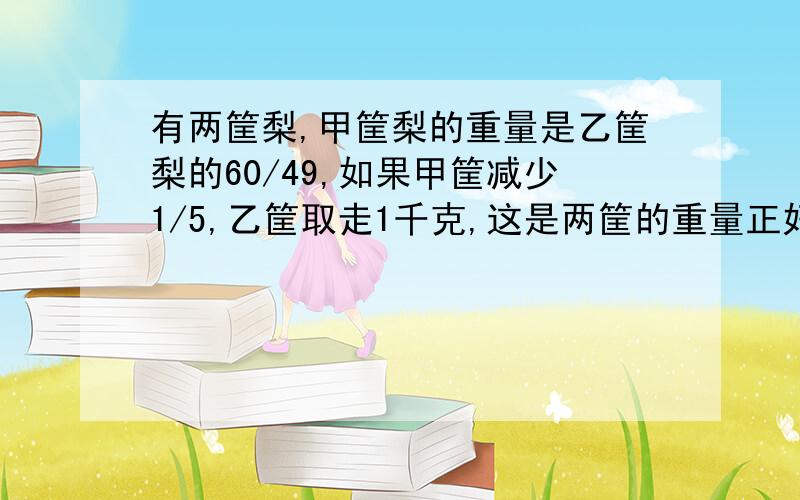 有两筐梨,甲筐梨的重量是乙筐梨的60/49,如果甲筐减少1/5,乙筐取走1千克,这是两筐的重量正好相等,问甲,乙两筐梨各有多少千克?