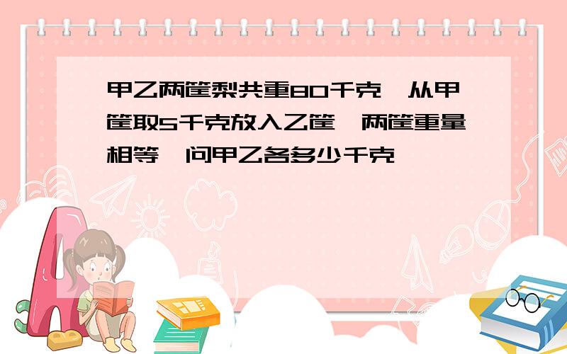 甲乙两筐梨共重80千克,从甲筐取5千克放入乙筐,两筐重量相等,问甲乙各多少千克