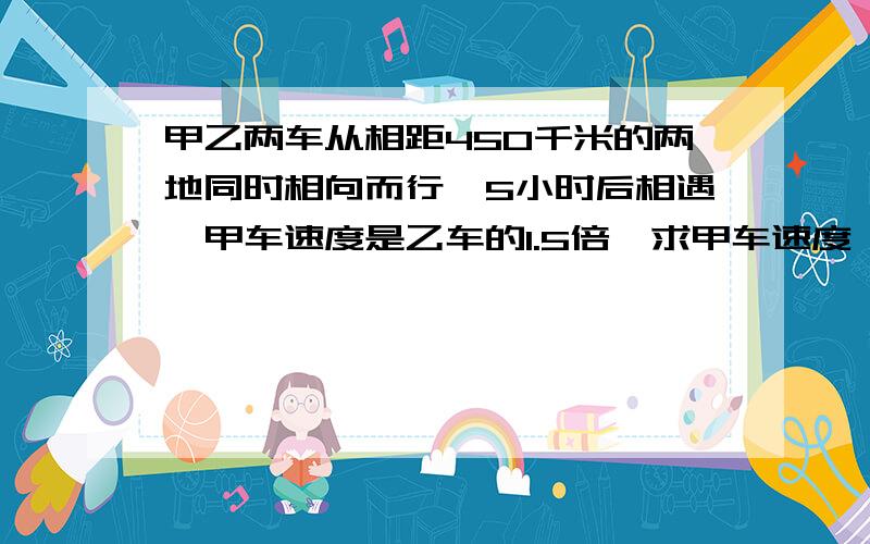 甲乙两车从相距450千米的两地同时相向而行,5小时后相遇,甲车速度是乙车的1.5倍,求甲车速度