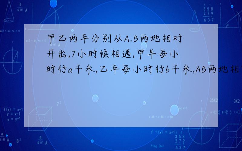 甲乙两车分别从A.B两地相对开出,7小时候相遇,甲车每小时行a千米,乙车每小时行b千米,AB两地相距多少千米列式子