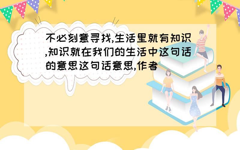 不必刻意寻找,生活里就有知识,知识就在我们的生活中这句话的意思这句话意思,作者