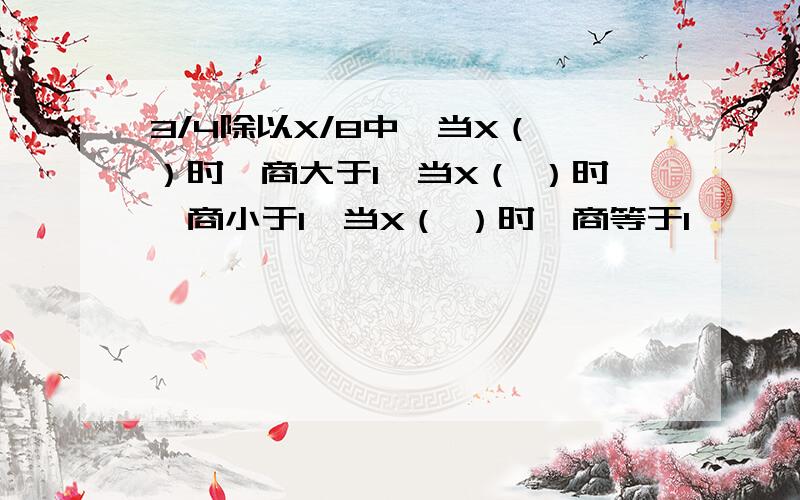 3/4除以X/8中,当X（ ）时,商大于1,当X（ ）时,商小于1,当X（ ）时,商等于1