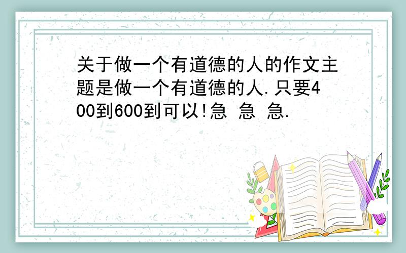 关于做一个有道德的人的作文主题是做一个有道德的人.只要400到600到可以!急 急 急.