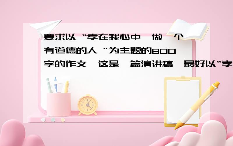 要求以 “孝在我心中,做一个有道德的人 ”为主题的800字的作文,这是一篇演讲稿,最好以“孝”为主题,写一篇议论文,要求可以是：什么是孝?为什么孝?请答复,