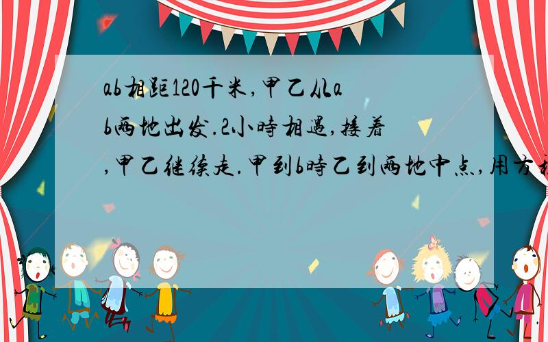 ab相距120千米,甲乙从ab两地出发.2小时相遇,接着,甲乙继续走.甲到b时乙到两地中点,用方程解写出方程