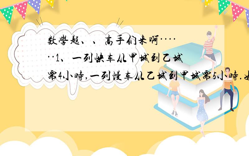 数学题、、高手们来啊······1、一列快车从甲城到乙城需4小时,一列慢车从乙城到甲城需5小时.如果慢车现行1.25小时到达途中某站停驶,这时快车才从甲城出发,几小时后在途中相遇?【补充