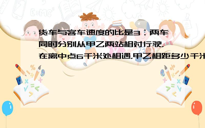 货车与客车速度的比是3：两车同时分别从甲乙两站相对行驶，在离中点6千米处相遇，甲乙相距多少千米？用方程和算数