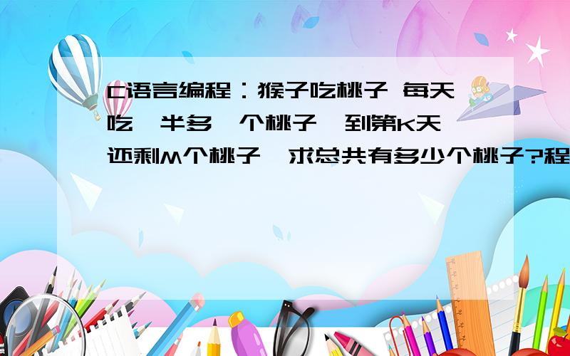 C语言编程：猴子吃桃子 每天吃一半多一个桃子,到第K天,还剩M个桃子,求总共有多少个桃子?程序我会编,就是问一下：到第K天,那么第K天吃不吃?如果吃的话应该是for(n=1;n