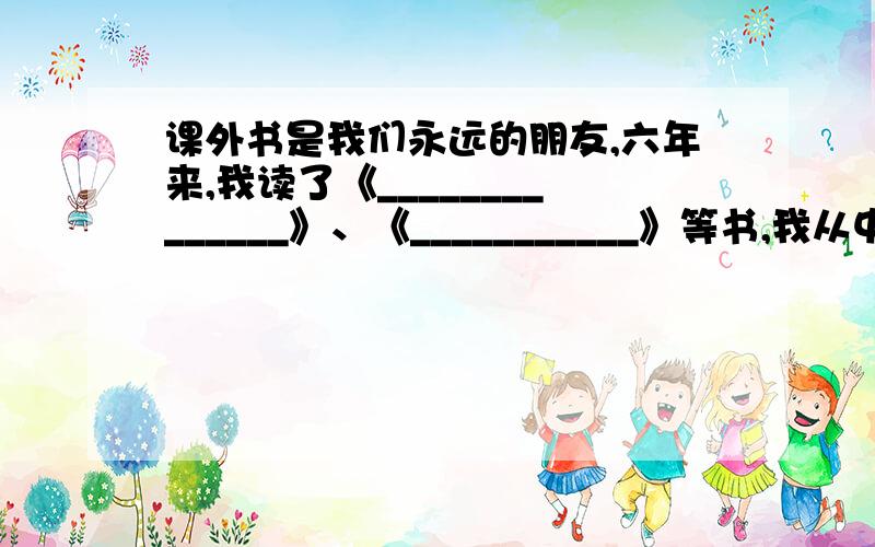 课外书是我们永远的朋友,六年来,我读了《______________》、《___________》等书,我从中认识了 ______要快今天晚上六点前拜托了课外书是我们永远的朋友,开学来,我读了《______________》、《__________