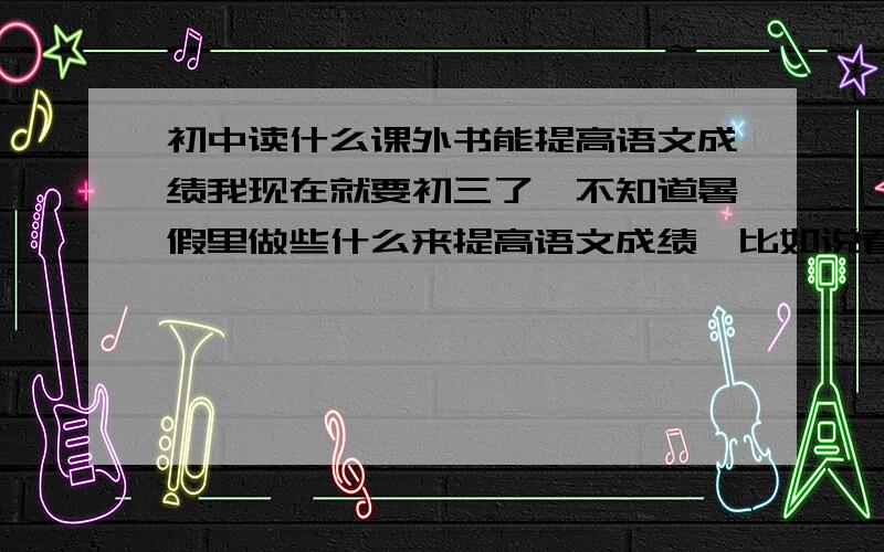 初中读什么课外书能提高语文成绩我现在就要初三了,不知道暑假里做些什么来提高语文成绩,比如说看报纸、积累,希望大家帮我说说应该看些什么读物,或是做些什么事对提高语文成绩有好处