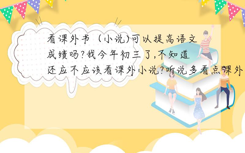 看课外书（小说)可以提高语文成绩吗?我今年初三了,不知道还应不应该看课外小说?听说多看点课外书可以提高语文成绩,