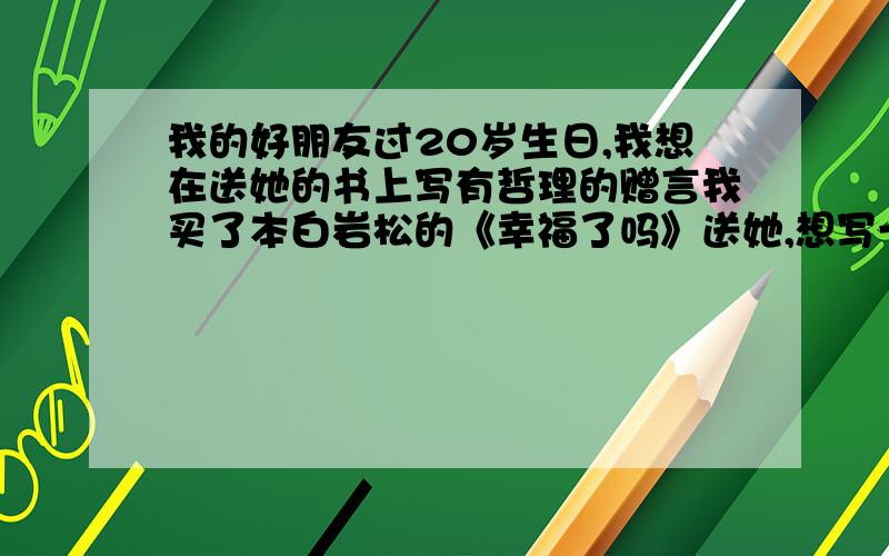 我的好朋友过20岁生日,我想在送她的书上写有哲理的赠言我买了本白岩松的《幸福了吗》送她,想写一段文艺清新、阳光励志、充满正能量的赠言给她,内容包括希望她幸福快乐、找到好伴侣