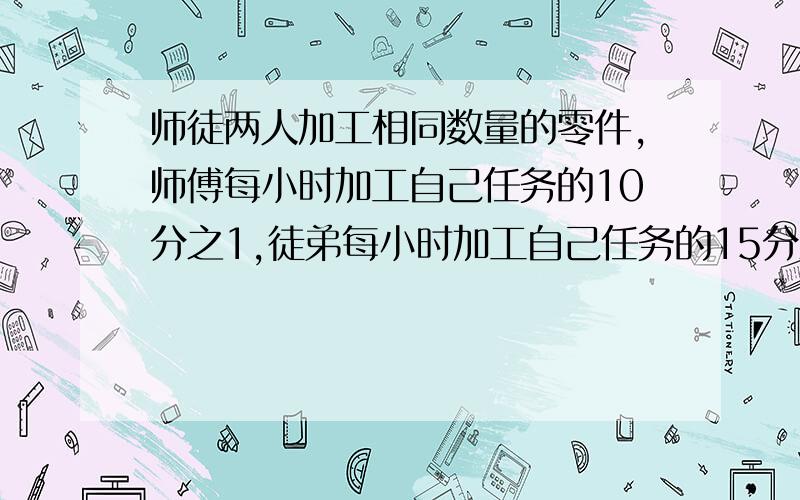 师徒两人加工相同数量的零件,师傅每小时加工自己任务的10分之1,徒弟每小时加工自己任务的15分之1,师徒同时开始加工.师傅完成任务后立即帮助徒弟加工,直至完成任务,师傅帮徒弟加工了几