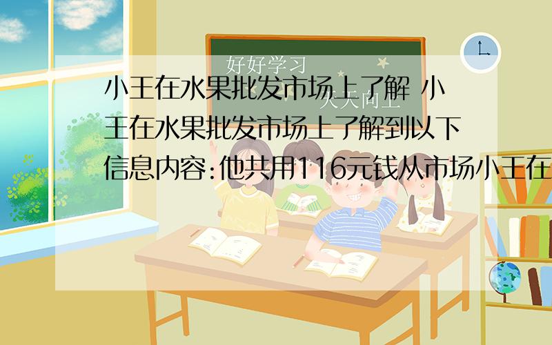 小王在水果批发市场上了解 小王在水果批发市场上了解到以下信息内容:他共用116元钱从市场小王在水果批发市场上了解到以下信息内容:他共用116元钱从市场上批发了菠萝和香蕉共44千克回