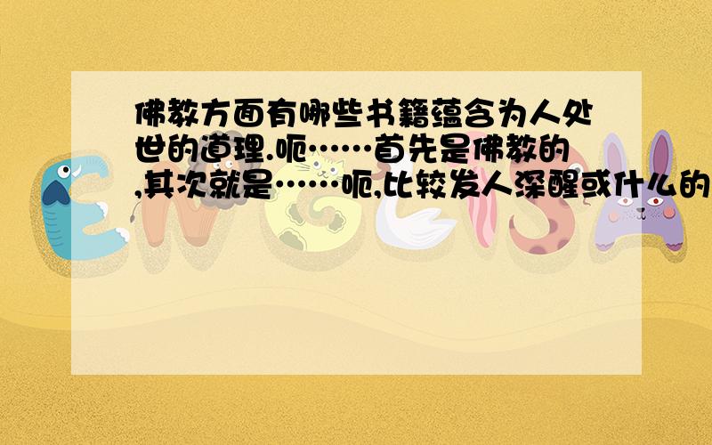 佛教方面有哪些书籍蕴含为人处世的道理.呃……首先是佛教的,其次就是……呃,比较发人深醒或什么的……抱歉,不太会去形容,大家能理解就好,