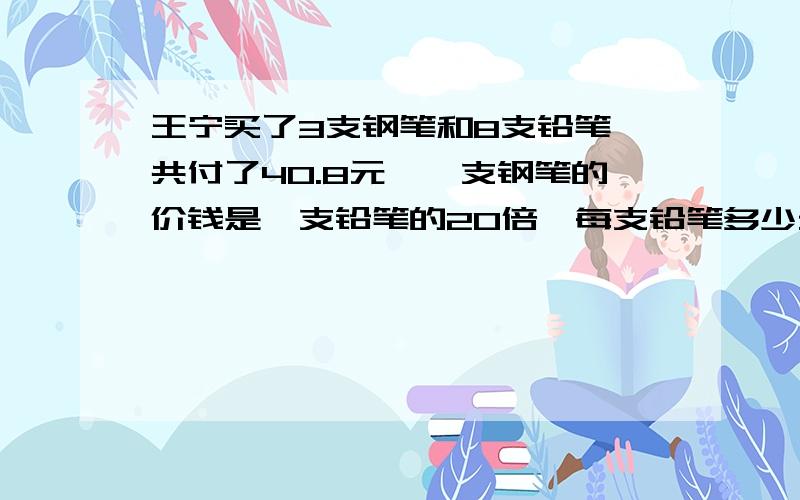 王宁买了3支钢笔和8支铅笔,共付了40.8元,一支钢笔的价钱是一支铅笔的20倍,每支铅笔多少元?每支钢笔多少?要方程