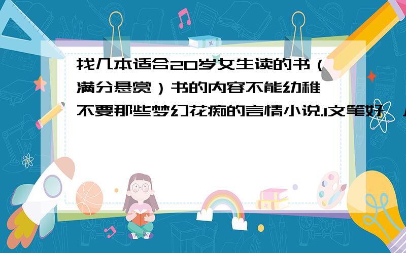 找几本适合20岁女生读的书（满分悬赏）书的内容不能幼稚,不要那些梦幻花痴的言情小说.1文笔好,从书中可以领悟到生活的真谛.2能够丰富一个人的涵养,使人成长,睿智,在浮华的社会能有一