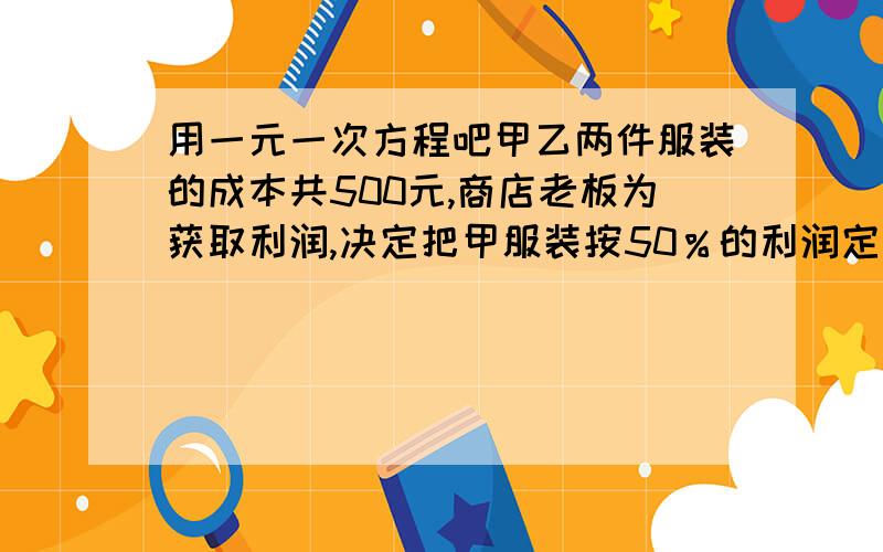 用一元一次方程吧甲乙两件服装的成本共500元,商店老板为获取利润,决定把甲服装按50％的利润定价,乙服装按40％的利润定价,在实际销售时,应顾客要求,两件服装均按九折出售,这样商店共获