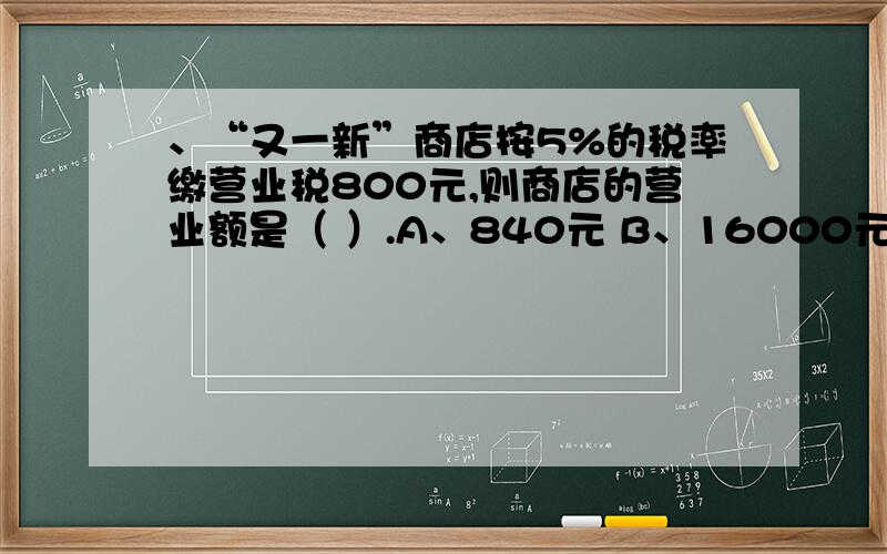 、“又一新”商店按5%的税率缴营业税800元,则商店的营业额是（ ）.A、840元 B、16000元 C1600元 D、400