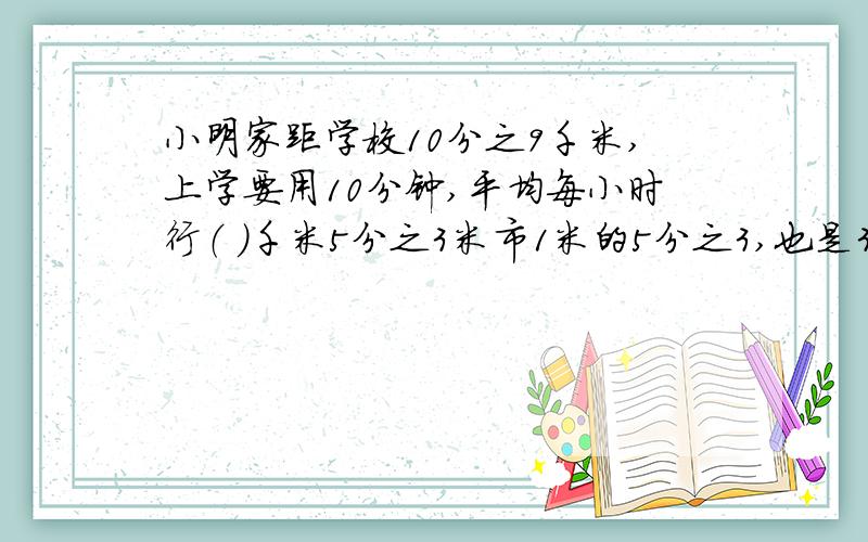 小明家距学校10分之9千米,上学要用10分钟,平均每小时行（ ）千米5分之3米市1米的5分之3,也是3米的（ ）（ ）÷5等于15分之（ ）＝（ ）分之6＝15：（ ）＝0.6