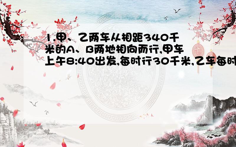 1.甲、乙两车从相距340千米的A、B两地相向而行,甲车上午8:40出发,每时行30千米,乙车每时行35千米,到下午2:10两车相遇,乙车是什么时间出发的?