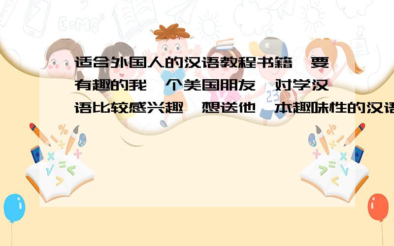 适合外国人的汉语教程书籍,要有趣的我一个美国朋友,对学汉语比较感兴趣,想送他一本趣味性的汉语书籍,但找了好久,都太过古板,希望大家推荐下,类似《别笑!我是英文单词书》这种类型的