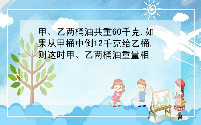 甲、乙两桶油共重60千克.如果从甲桶中倒12千克给乙桶,则这时甲、乙两桶油重量相