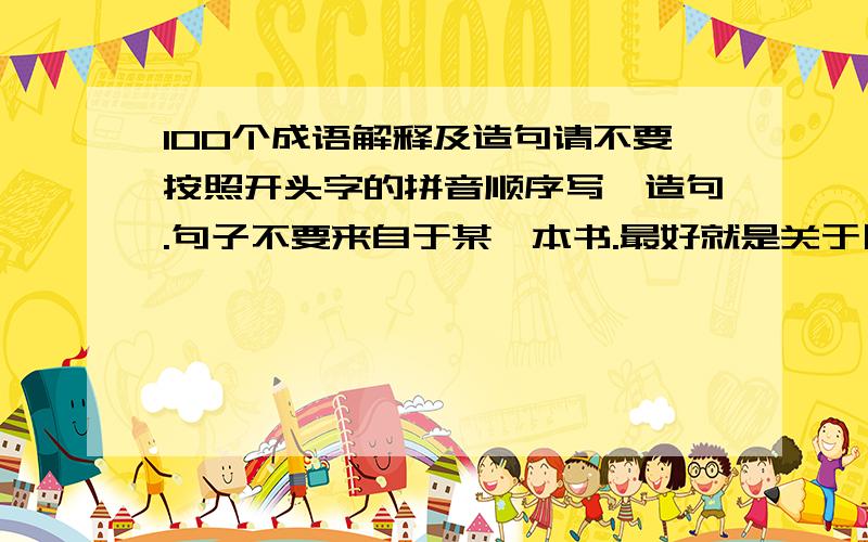 100个成语解释及造句请不要按照开头字的拼音顺序写,造句.句子不要来自于某一本书.最好就是关于日常生活的一些造句.