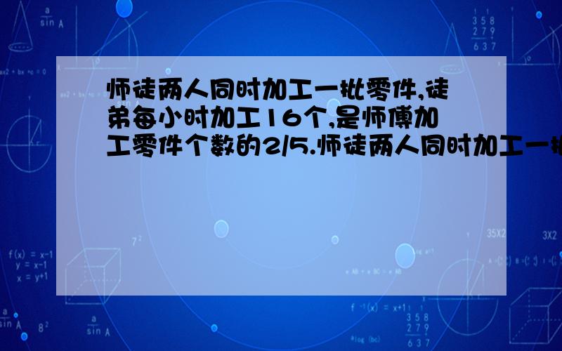 师徒两人同时加工一批零件,徒弟每小时加工16个,是师傅加工零件个数的2/5.师徒两人同时加工一批零件,徒弟每小时加工16个,是师傅加工零件个数的 2/5,完成任务时,师傅比徒弟多加工12个零件.