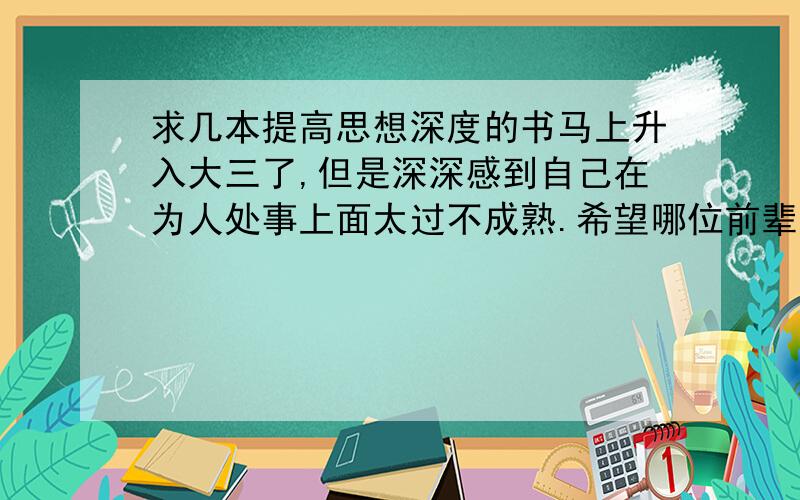 求几本提高思想深度的书马上升入大三了,但是深深感到自己在为人处事上面太过不成熟.希望哪位前辈可以推荐几本书来增长一下阅历,最好能有个先后顺序.感激不尽.