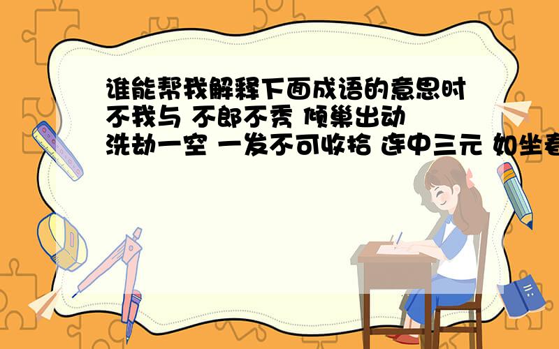 谁能帮我解释下面成语的意思时不我与 不郎不秀 倾巢出动 洗劫一空 一发不可收拾 连中三元 如坐春风