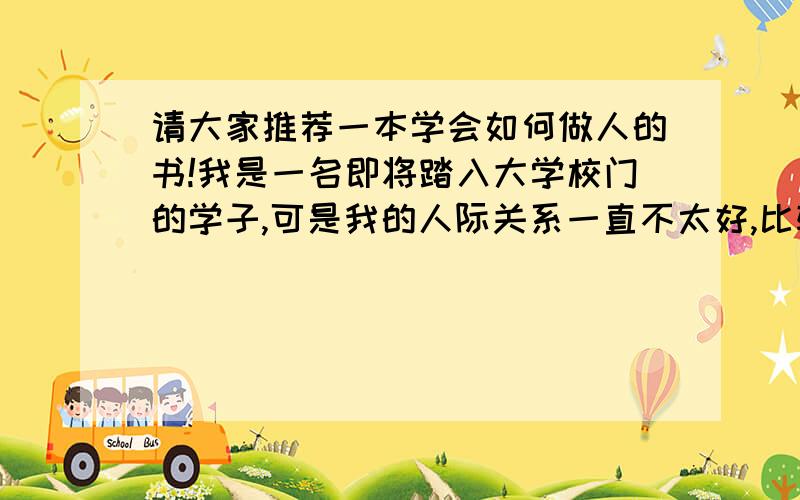 请大家推荐一本学会如何做人的书!我是一名即将踏入大学校门的学子,可是我的人际关系一直不太好,比较容易冲动,我自己也很自责,我已经是成年人了,可有些事情还是像个小孩子一样,请大家