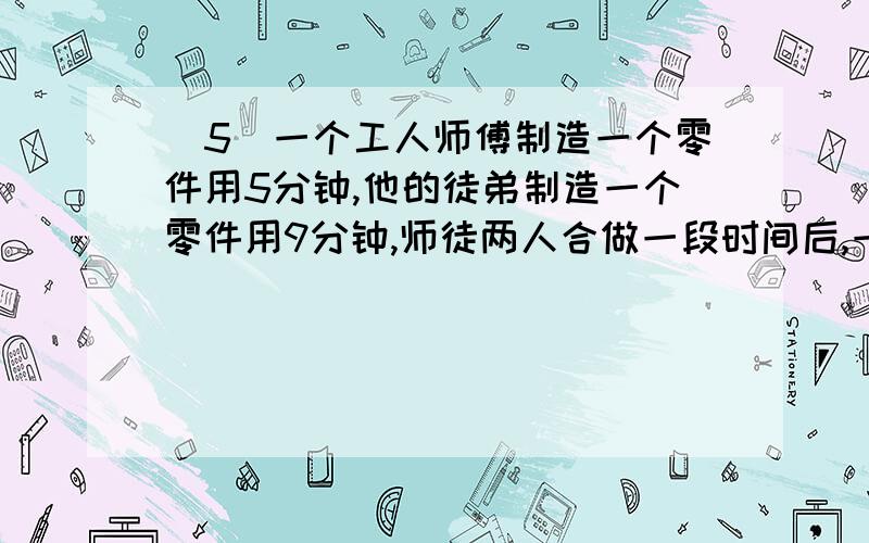 (5)一个工人师傅制造一个零件用5分钟,他的徒弟制造一个零件用9分钟,师徒两人合做一段时间后,一共制造了84个零件.两人各制造了多少个零件?