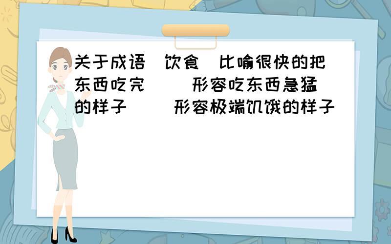 关于成语(饮食）比喻很快的把东西吃完（ ）形容吃东西急猛的样子（ ）形容极端饥饿的样子（ ） 形容情绪不好而影响食欲（ ）形容路途生活的艰苦( )