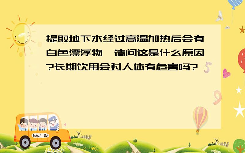 提取地下水经过高温加热后会有白色漂浮物,请问这是什么原因?长期饮用会对人体有危害吗?