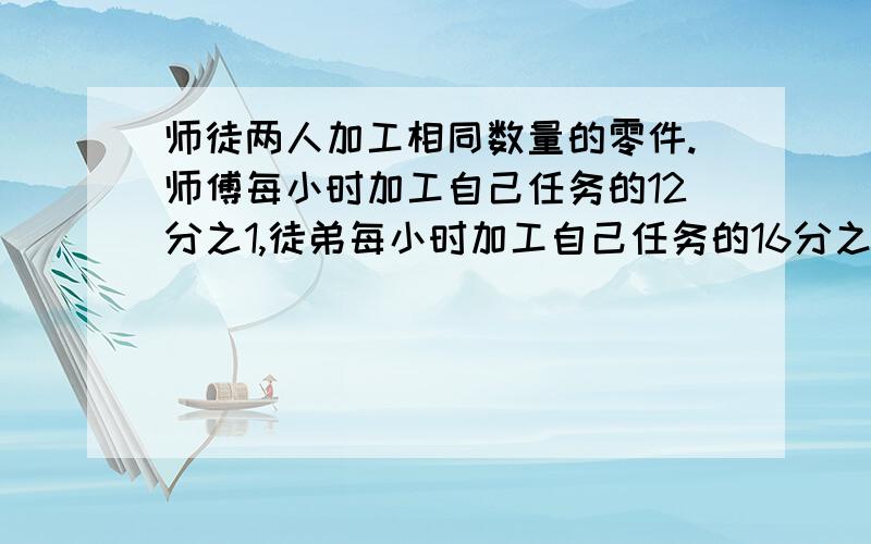 师徒两人加工相同数量的零件.师傅每小时加工自己任务的12分之1,徒弟每小时加工自己任务的16分之一.现在两人同时开始加工自己的零件,师傅完成后立即帮助徒弟加工,等两人都完成任务时,