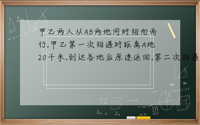 甲乙两人从AB两地同时相向而行,甲乙第一次相遇时距离A地20千米,到达各地后原速返回,第二次相遇时距离B地30千米求AB两地相距多少千米?我很穷的!