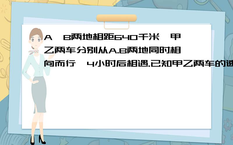 A,B两地相距640千米,甲乙两车分别从A.B两地同时相向而行,4小时后相遇.已知甲乙两车的速度比是7:9,乙车每小时行多少千米?