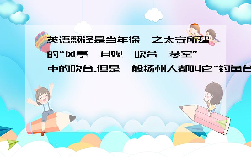 英语翻译是当年徐湛之太守所建的“风亭、月观、吹台、琴室”中的吹台。但是一般扬州人都叫它“钓鱼台”，从不叫它“吹台”。钓鱼台建于清乾隆年间，乾隆游湖时，乐队在其中弹奏江