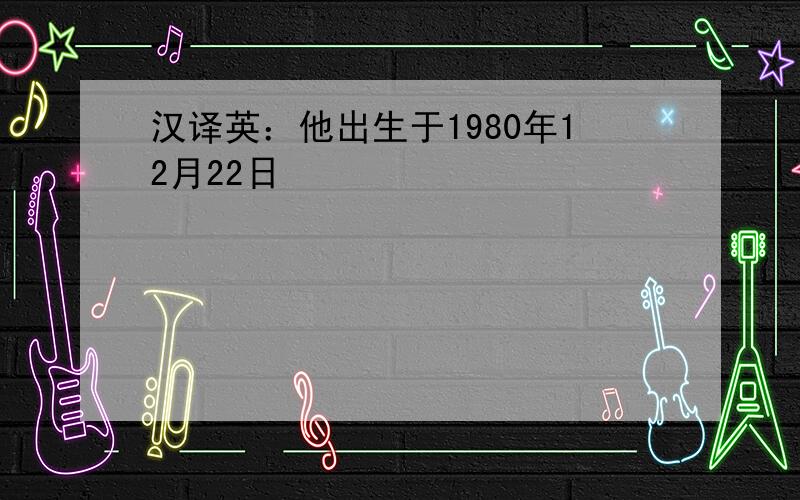 汉译英：他出生于1980年12月22日