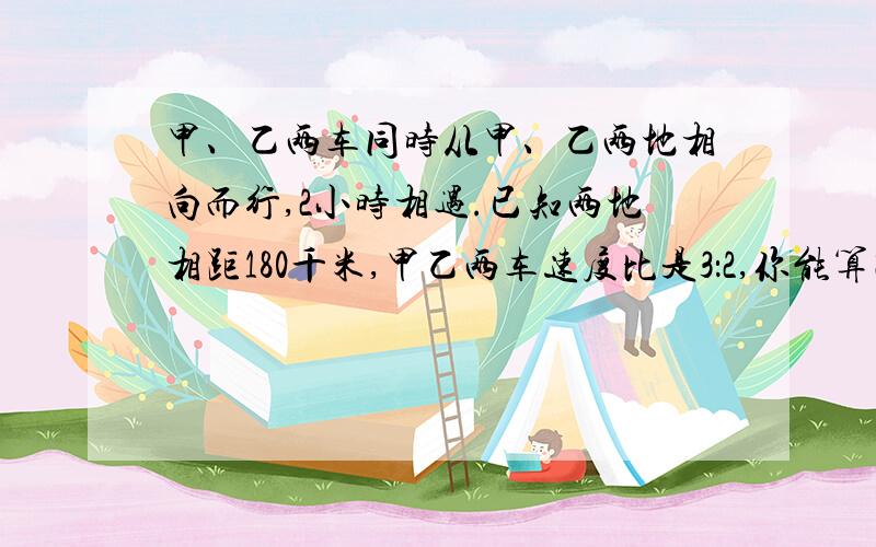 甲、乙两车同时从甲、乙两地相向而行,2小时相遇.已知两地相距180千米,甲乙两车速度比是3：2,你能算出甲乙的速度各是多少吗