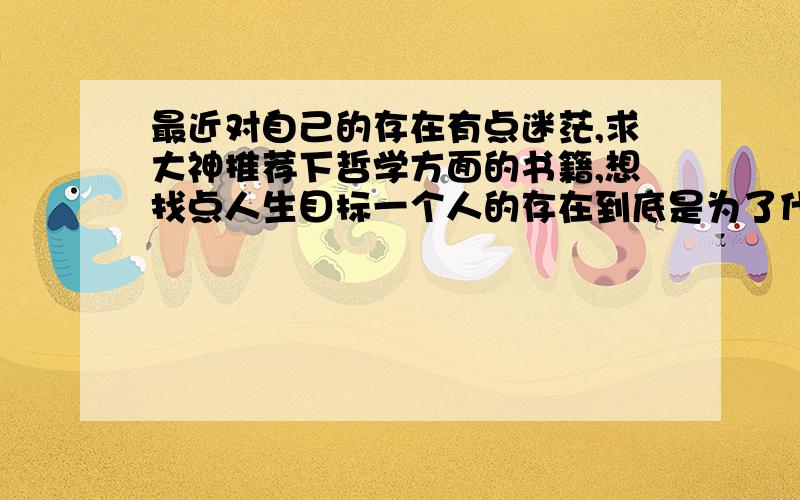 最近对自己的存在有点迷茫,求大神推荐下哲学方面的书籍,想找点人生目标一个人的存在到底是为了什么,存在就等于创造了历史,走过一定会留下痕迹.有的人为了金钱奋斗,有的为了事业奋斗,