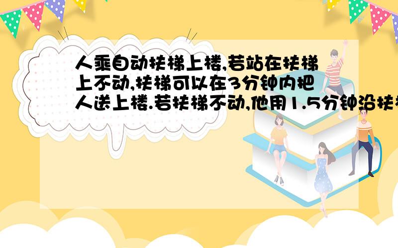 人乘自动扶梯上楼,若站在扶梯上不动,扶梯可以在3分钟内把人送上楼.若扶梯不动,他用1.5分钟沿扶梯走...人乘自动扶梯上楼,若站在扶梯上不动,扶梯可以在3分钟内把人送上楼.若扶梯不动,他用