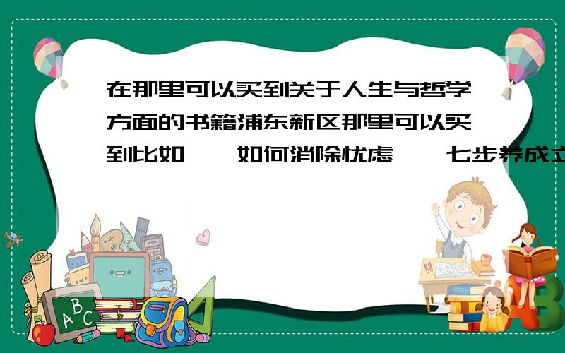 在那里可以买到关于人生与哲学方面的书籍浦东新区那里可以买到比如,《如何消除忧虑》《七步养成立即行动的习惯》等等之类对人生有启发的书籍?