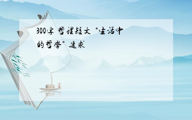 300字 哲理短文 “生活中的哲学” 速求